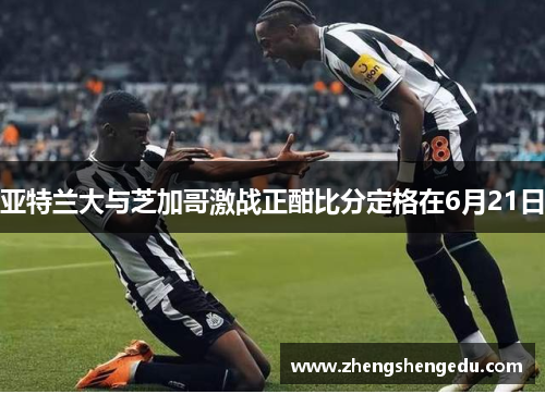 亚特兰大与芝加哥激战正酣比分定格在6月21日